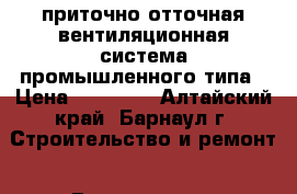 приточно-отточная вентиляционная система промышленного типа › Цена ­ 25 000 - Алтайский край, Барнаул г. Строительство и ремонт » Вентиляция и кондиционирование   . Алтайский край